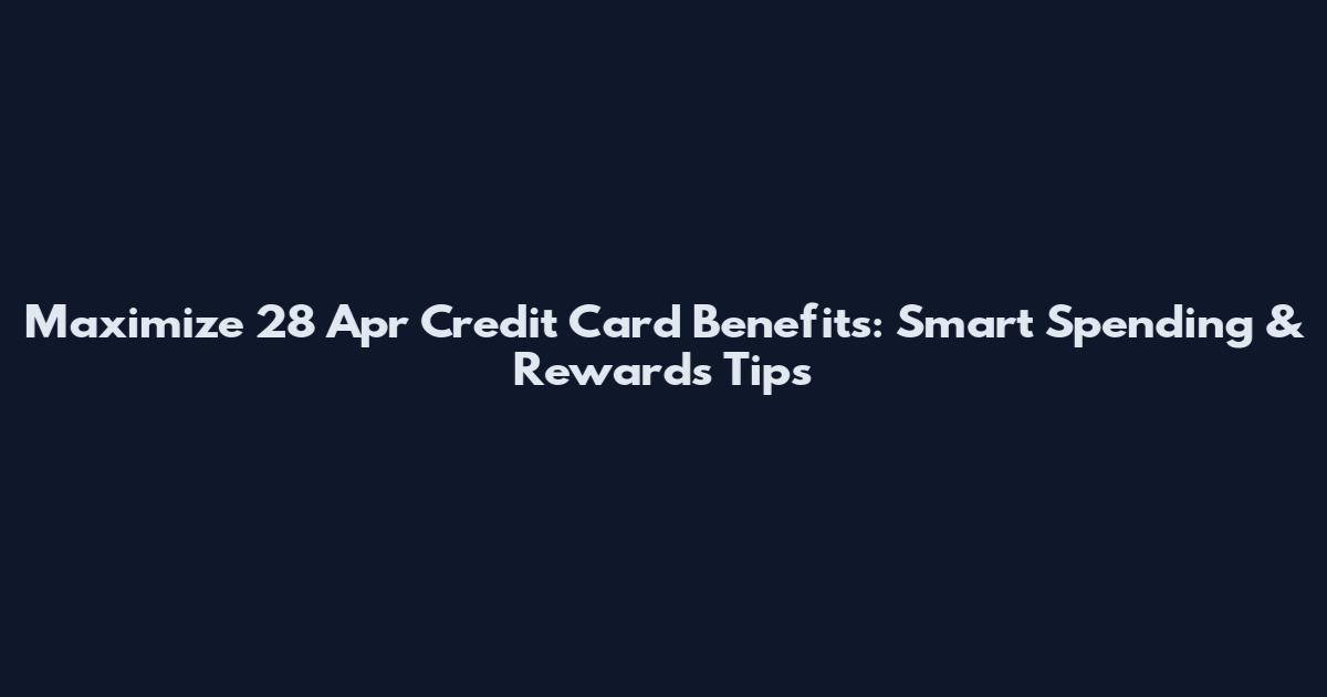 Maximize 28 Apr Credit Card Benefits: Smart Spending & Rewards Tips