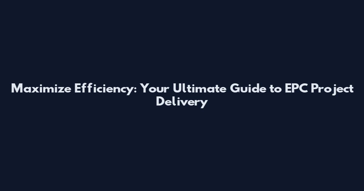 Maximize Efficiency: Your Ultimate Guide to EPC Project Delivery