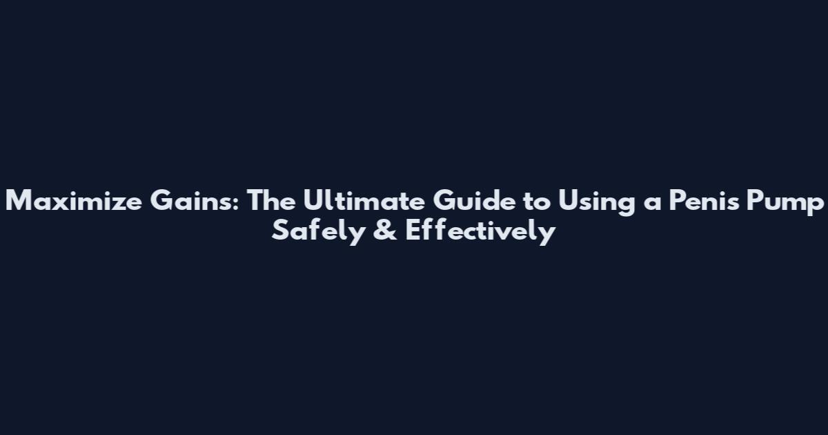 Maximize Gains: The Ultimate Guide to Using a Penis Pump Safely & Effectively