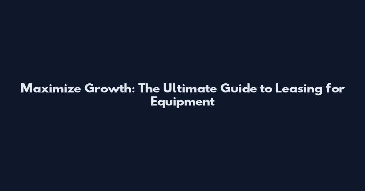Maximize Growth: The Ultimate Guide to Leasing for Equipment
