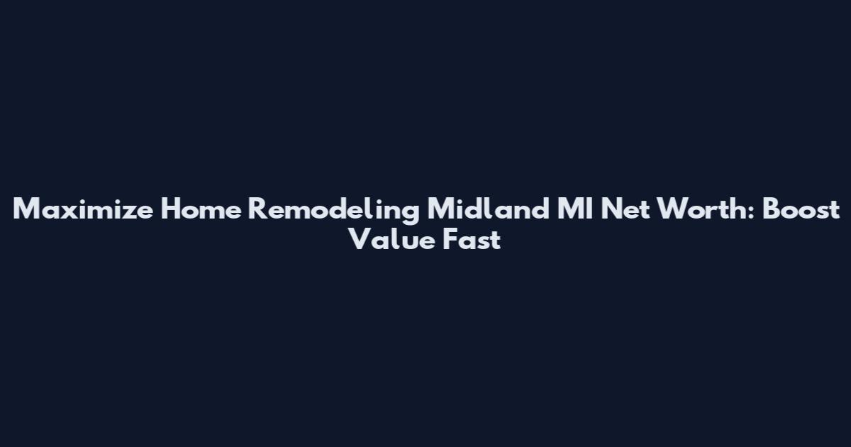 Maximize Home Remodeling Midland MI Net Worth: Boost Value Fast