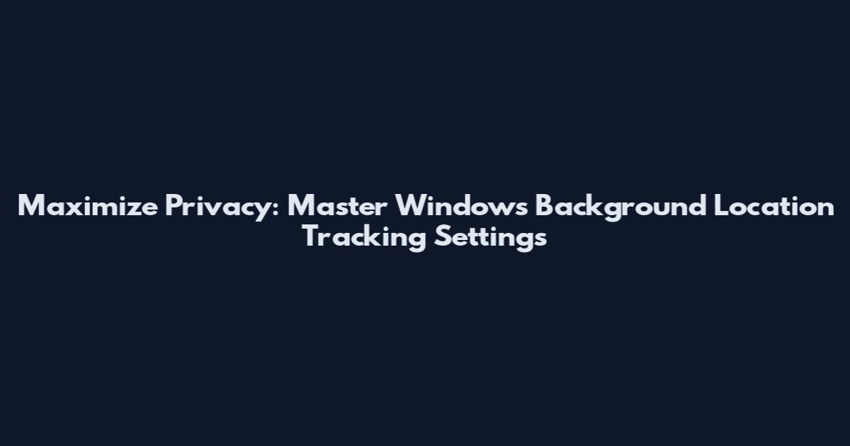 Maximize Privacy: Master Windows Background Location Tracking Settings