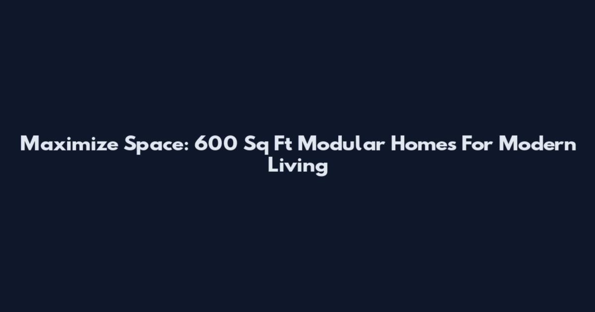 Maximize Space: 600 Sq Ft Modular Homes For Modern Living