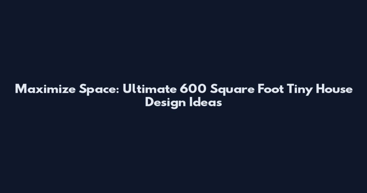 Maximize Space: Ultimate 600 Square Foot Tiny House Design Ideas