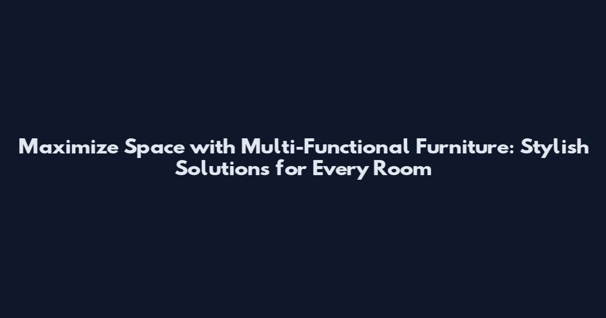 Maximize Space with Multi-Functional Furniture: Stylish Solutions for Every Room
