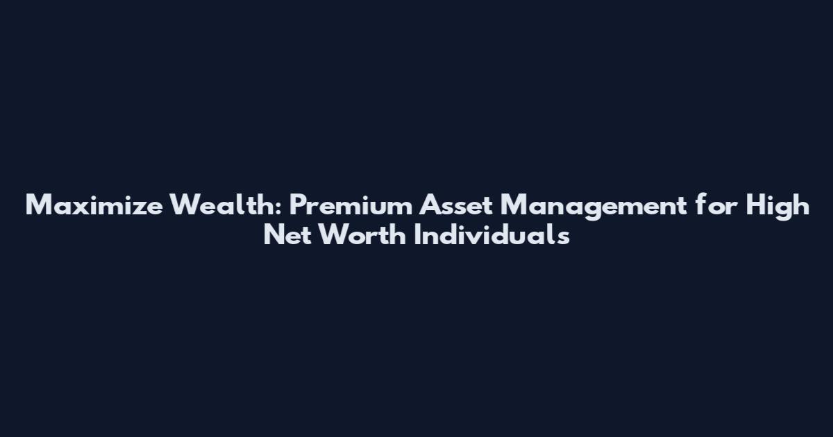 Maximize Wealth: Premium Asset Management for High Net Worth Individuals