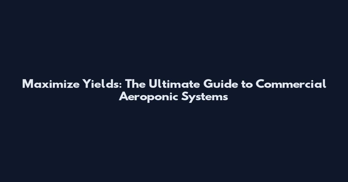 Maximize Yields: The Ultimate Guide to Commercial Aeroponic Systems