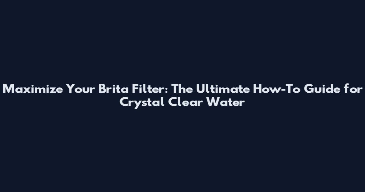 Maximize Your Brita Filter: The Ultimate How-To Guide for Crystal Clear Water