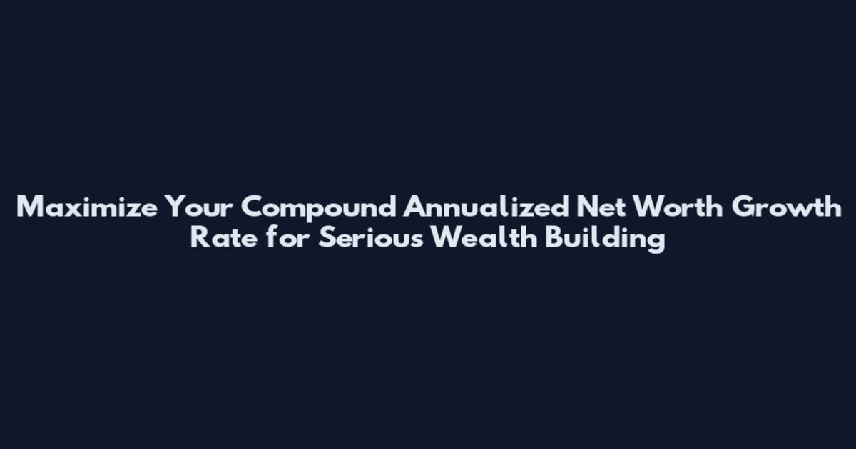 Maximize Your Compound Annualized Net Worth Growth Rate for Serious Wealth Building