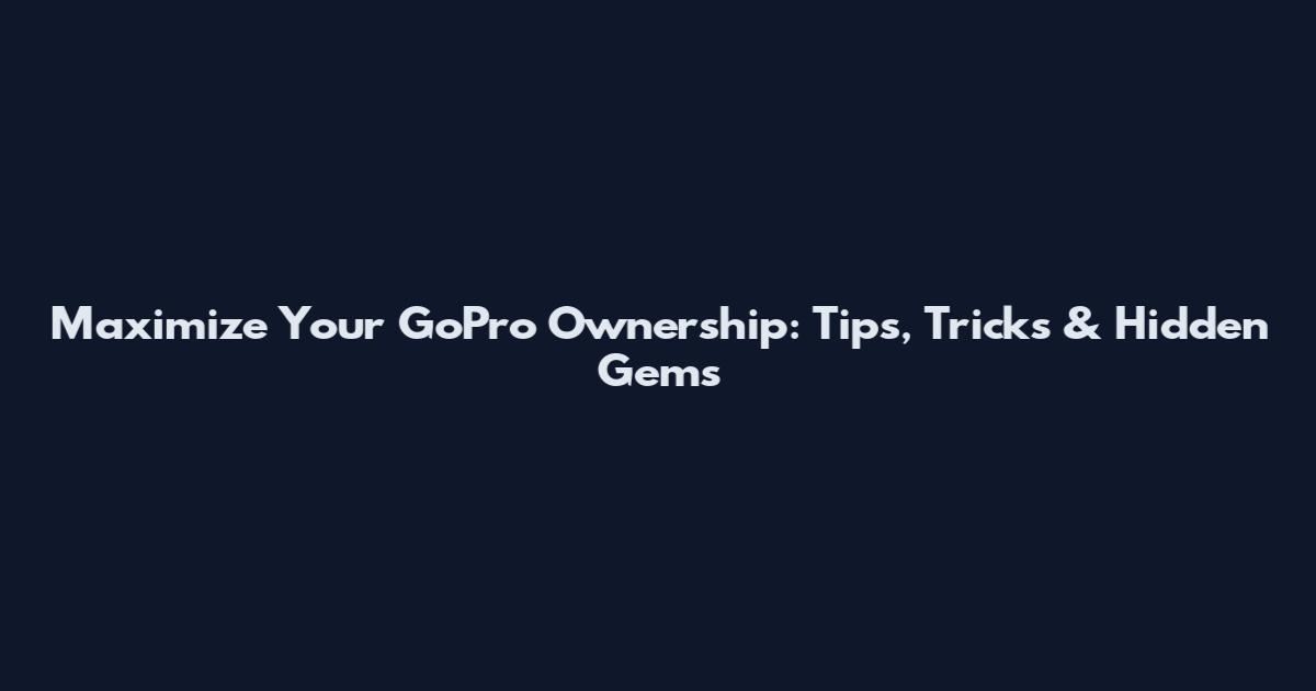 Maximize Your GoPro Ownership: Tips, Tricks & Hidden Gems
