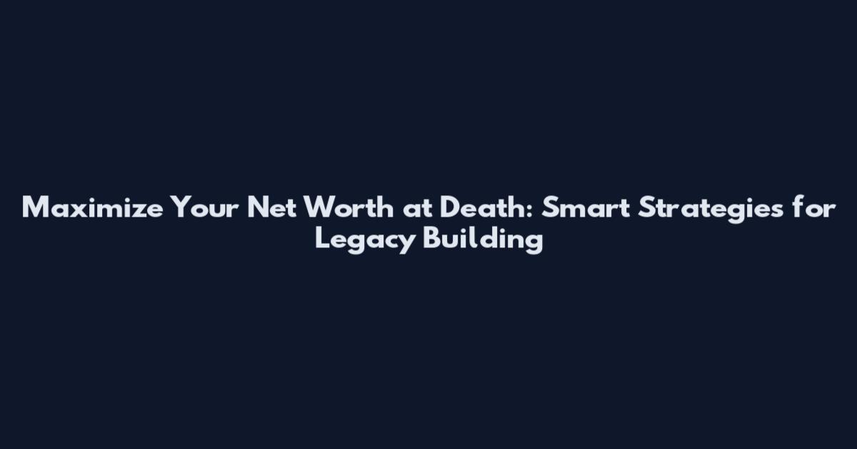 Maximize Your Net Worth at Death: Smart Strategies for Legacy Building