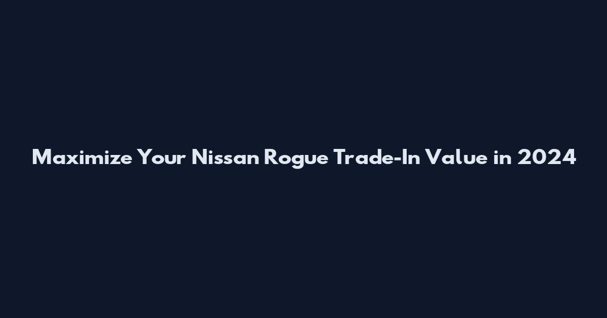 Maximize Your Nissan Rogue Trade-In Value in 2024
