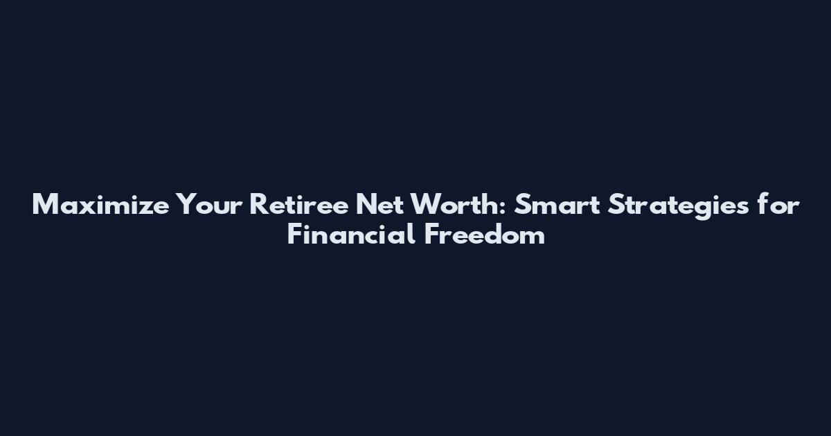 Maximize Your Retiree Net Worth: Smart Strategies for Financial Freedom