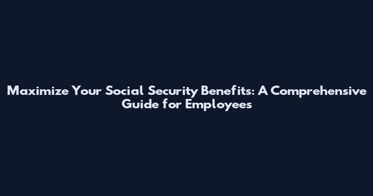 Maximize Your Social Security Benefits: A Comprehensive Guide for Employees