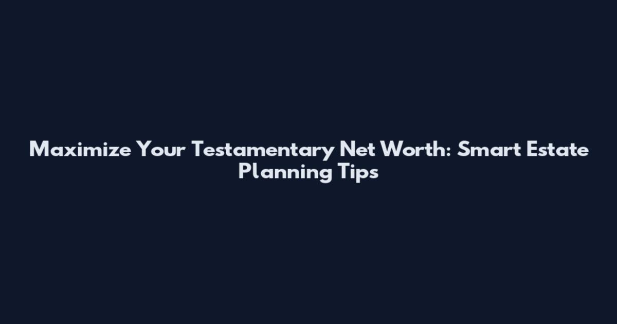 Maximize Your Testamentary Net Worth: Smart Estate Planning Tips