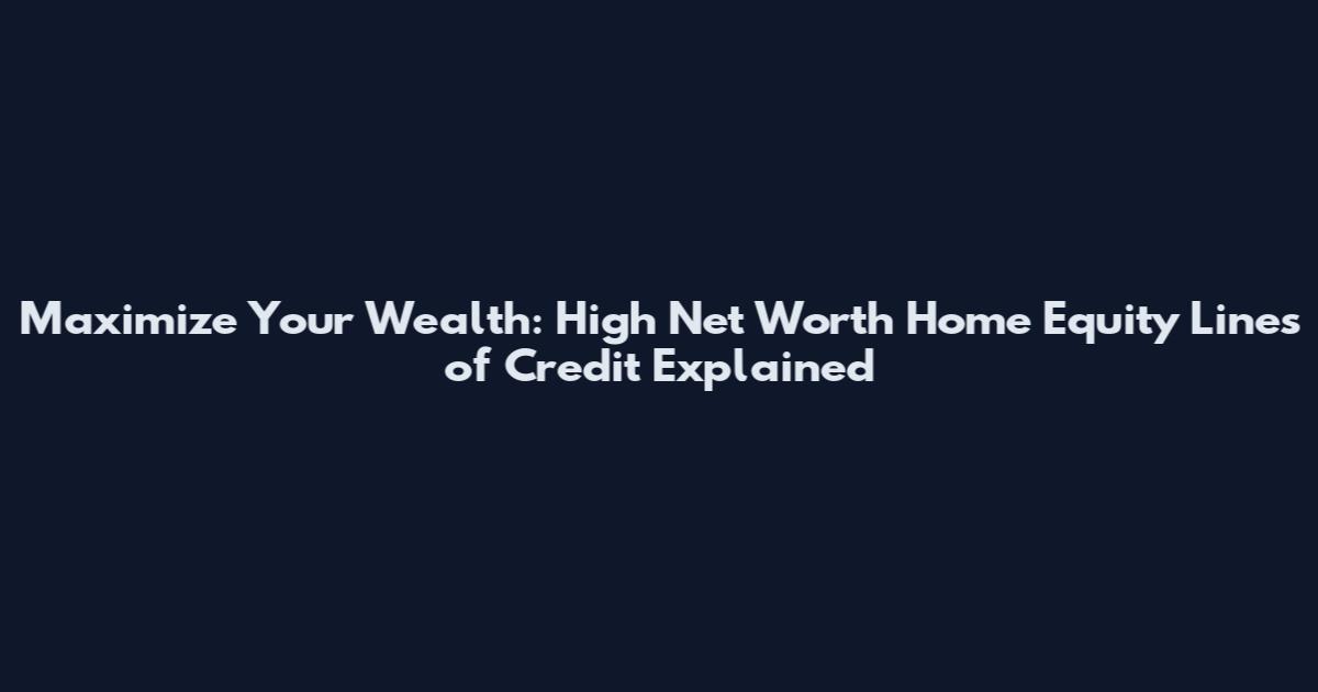 Maximize Your Wealth: High Net Worth Home Equity Lines of Credit Explained