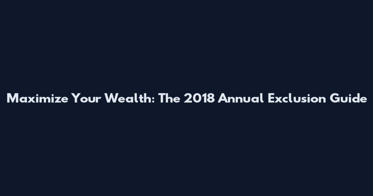 Maximize Your Wealth: The 2018 Annual Exclusion Guide