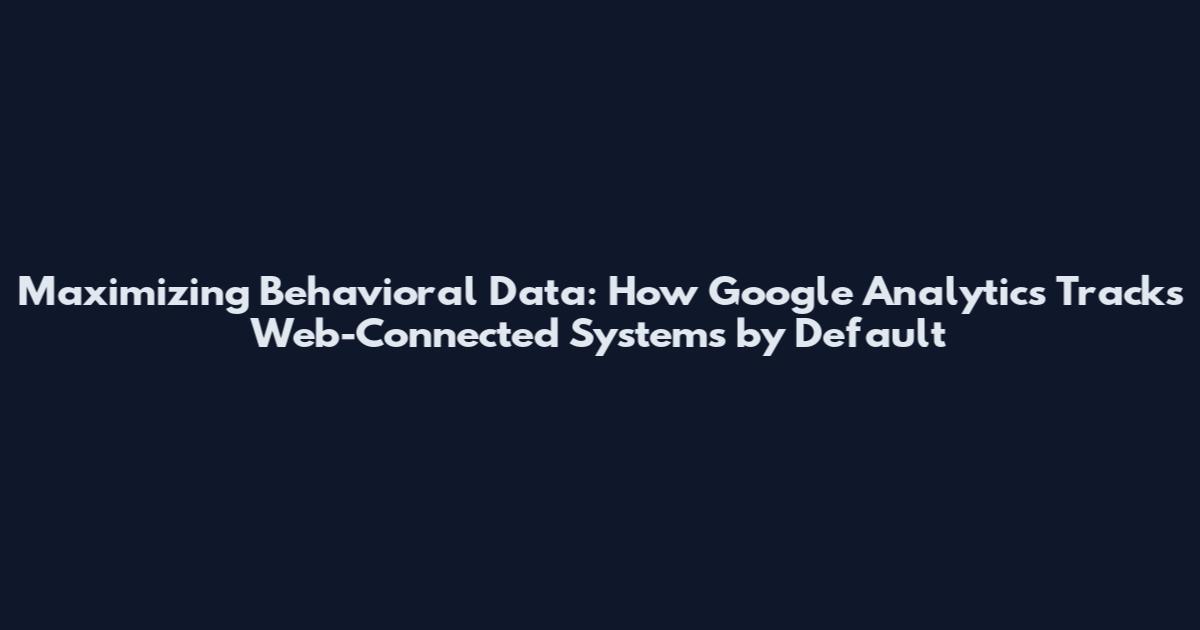 Maximizing Behavioral Data: How Google Analytics Tracks Web-Connected Systems by Default