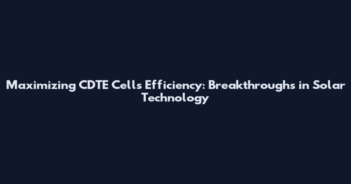 Maximizing CDTE Cells Efficiency: Breakthroughs in Solar Technology
