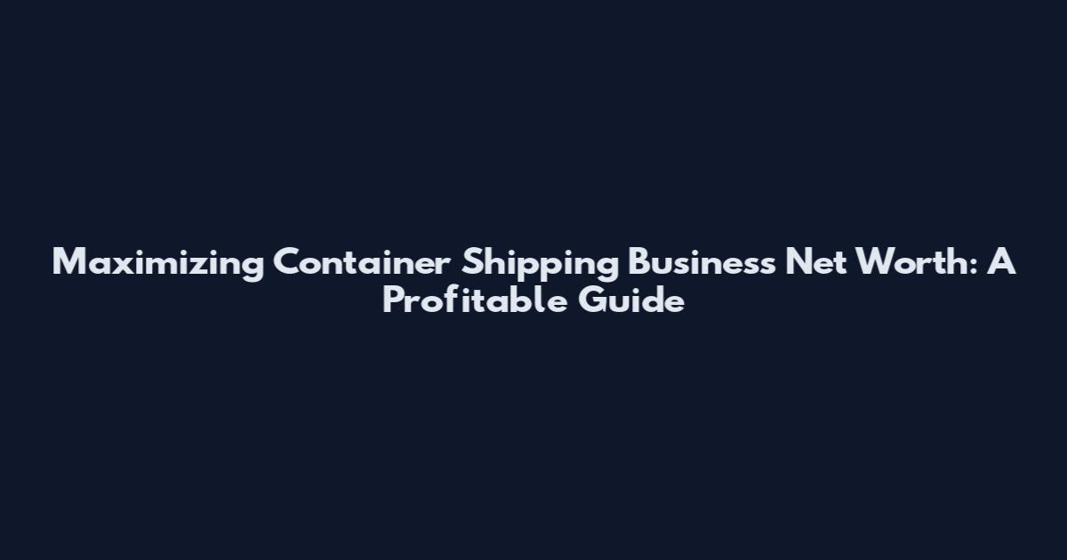 Maximizing Container Shipping Business Net Worth: A Profitable Guide