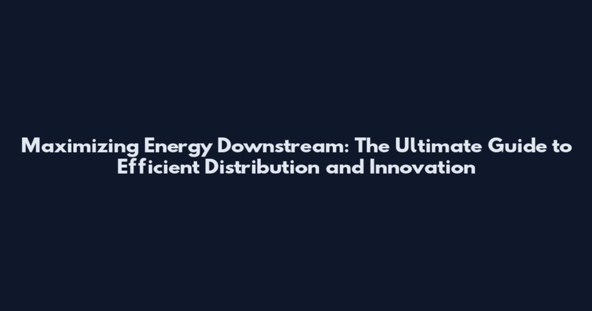 Maximizing Energy Downstream: The Ultimate Guide to Efficient Distribution and Innovation