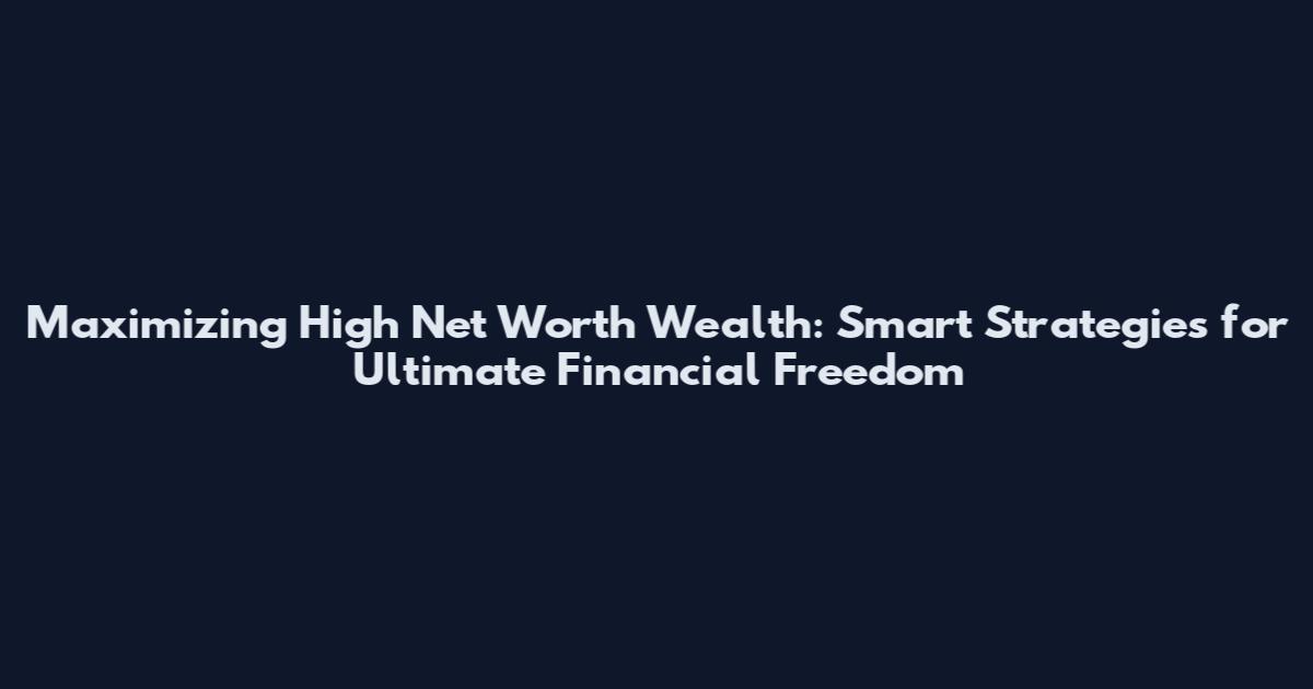 Maximizing High Net Worth Wealth: Smart Strategies for Ultimate Financial Freedom