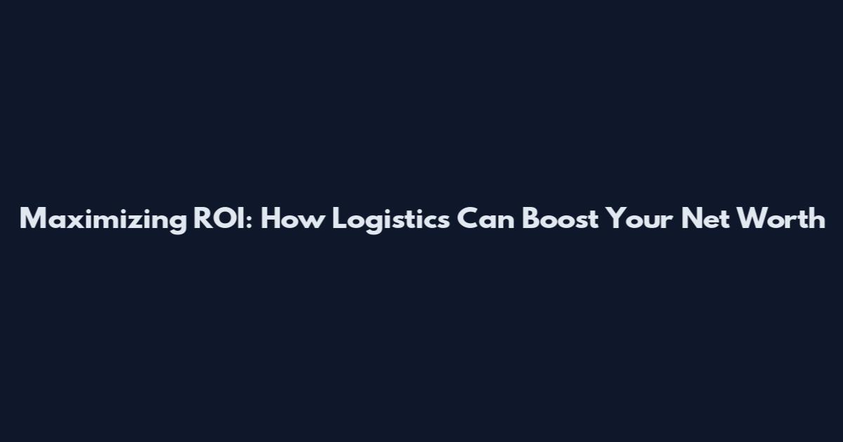 Maximizing ROI: How Logistics Can Boost Your Net Worth