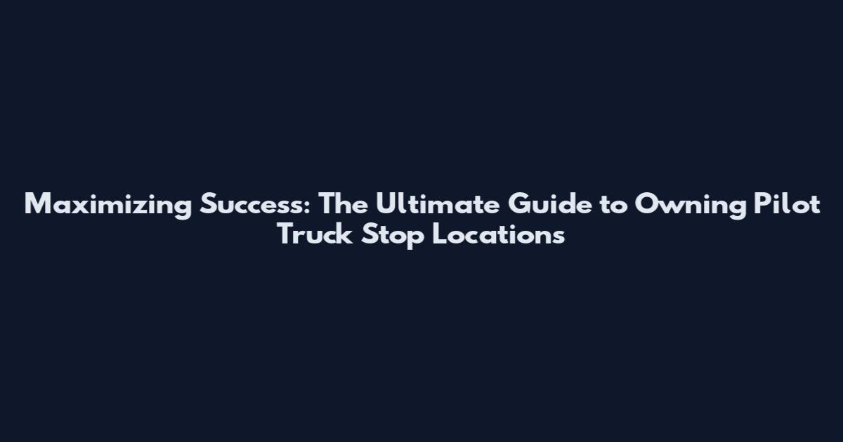 Maximizing Success: The Ultimate Guide to Owning Pilot Truck Stop Locations