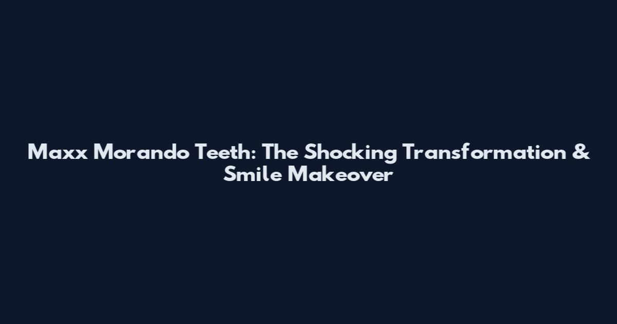 Maxx Morando Teeth: The Shocking Transformation & Smile Makeover