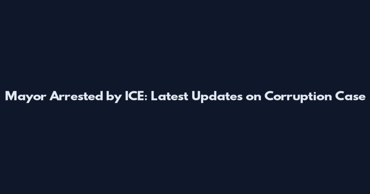 Mayor Arrested by ICE: Latest Updates on Corruption Case