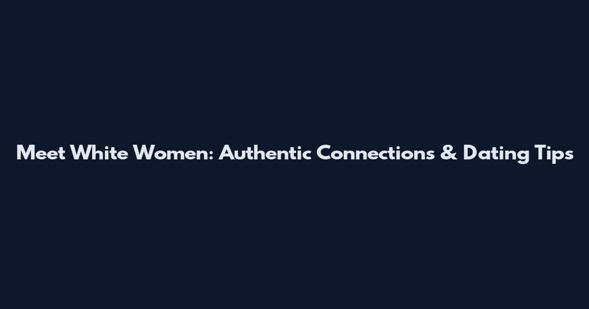 Meet White Women: Authentic Connections & Dating Tips