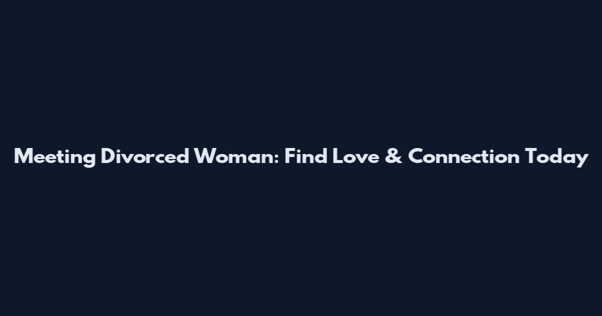 Meeting Divorced Woman: Find Love & Connection Today
