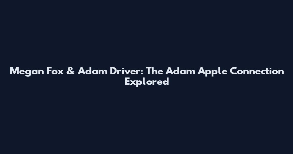 Megan Fox & Adam Driver: The Adam Apple Connection Explored
