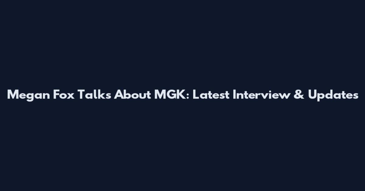 Megan Fox Talks About MGK: Latest Interview & Updates