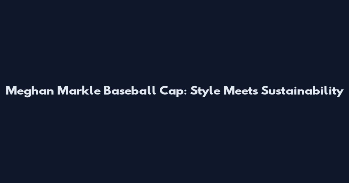 Meghan Markle Baseball Cap: Style Meets Sustainability