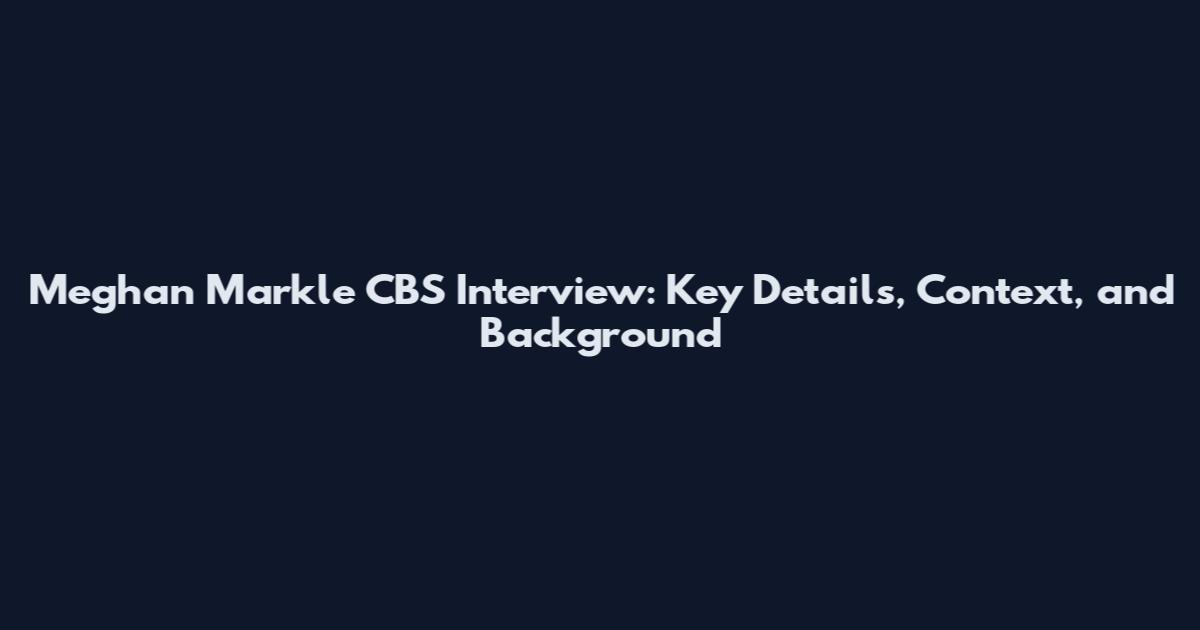 Meghan Markle CBS Interview: Key Details, Context, and Background