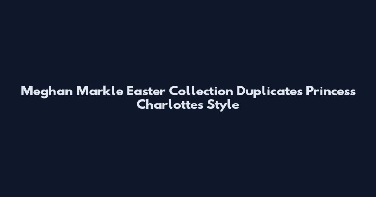 Meghan Markle Easter Collection Duplicates Princess Charlotte's Style