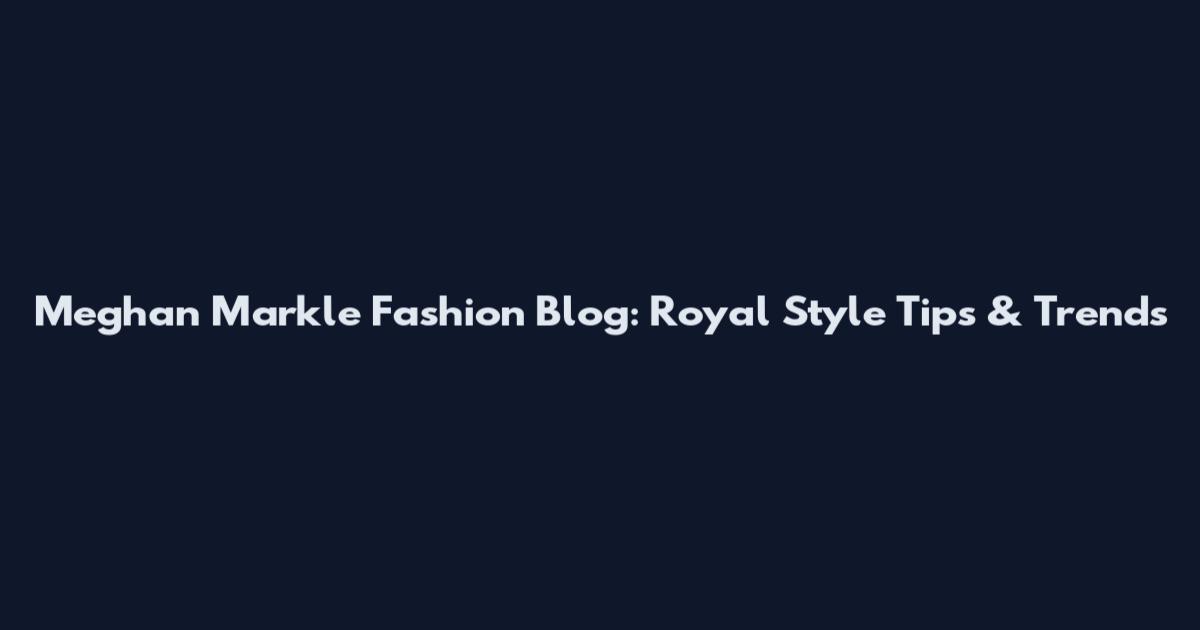 Meghan Markle Fashion Blog: Royal Style Tips & Trends