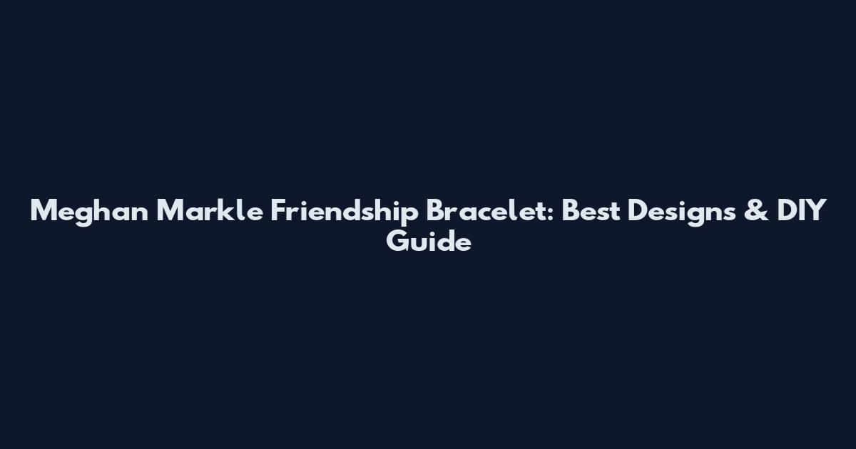 Meghan Markle Friendship Bracelet: Best Designs & DIY Guide