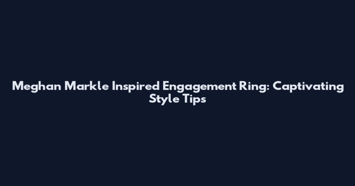 Meghan Markle Inspired Engagement Ring: Captivating Style Tips