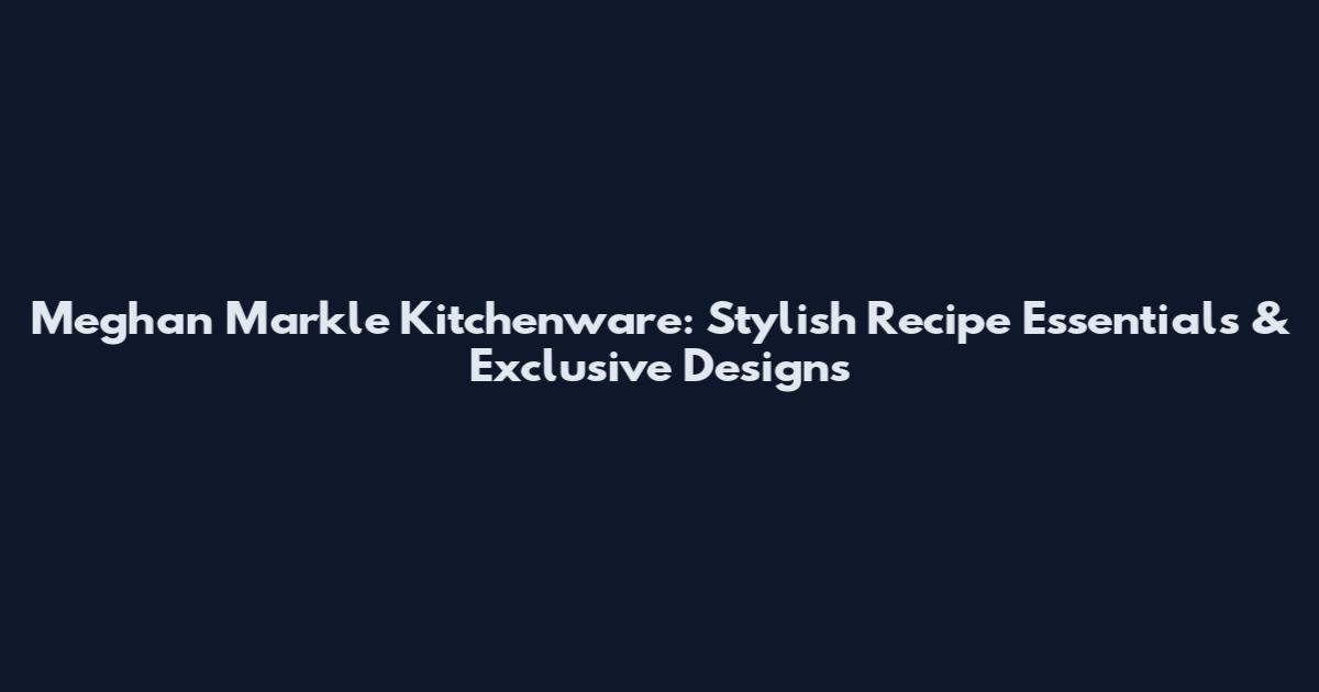 Meghan Markle Kitchenware: Stylish Recipe Essentials & Exclusive Designs