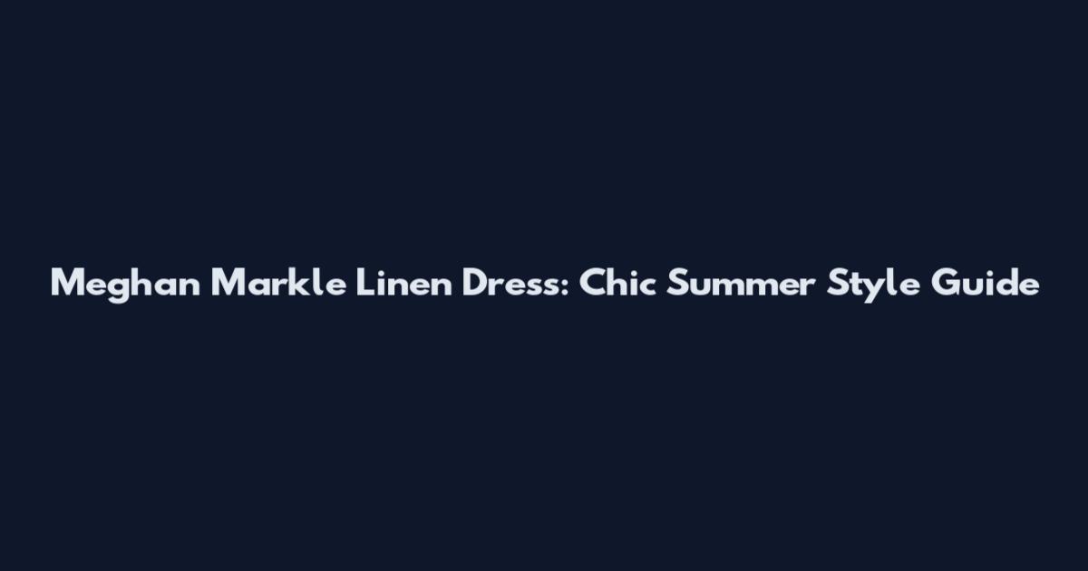 Meghan Markle Linen Dress: Chic Summer Style Guide