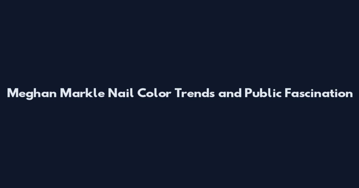 Meghan Markle Nail Color Trends and Public Fascination