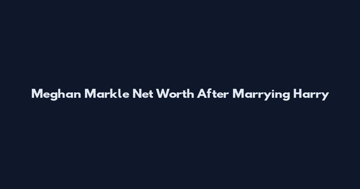 Meghan Markle Net Worth After Marrying Harry