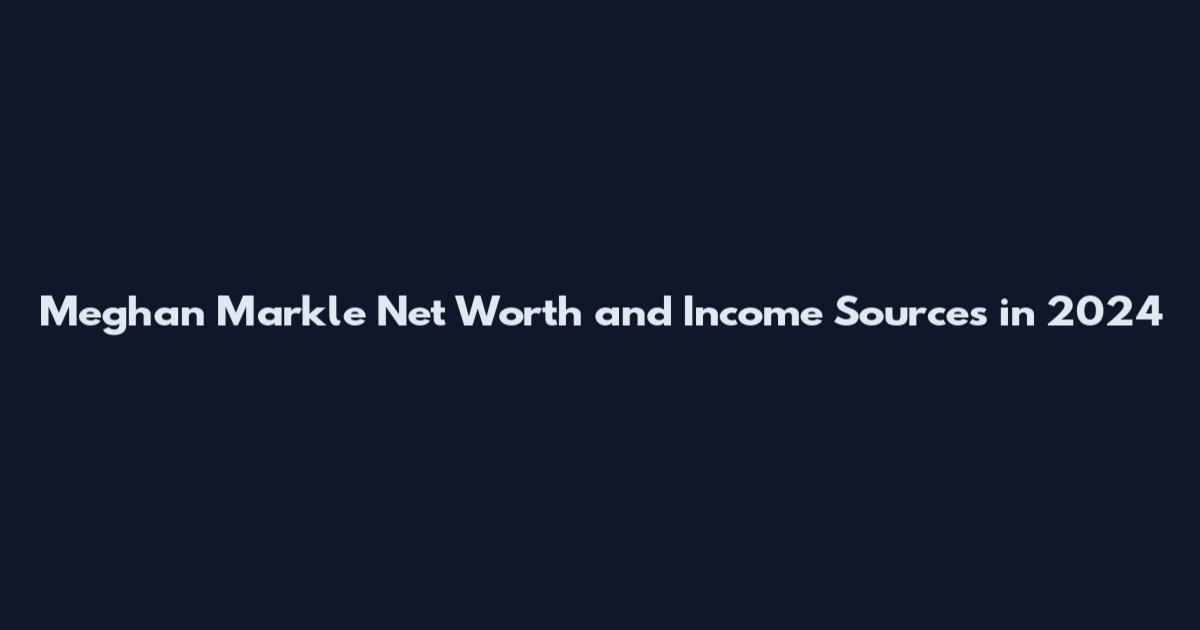 Meghan Markle Net Worth and Income Sources in 2024