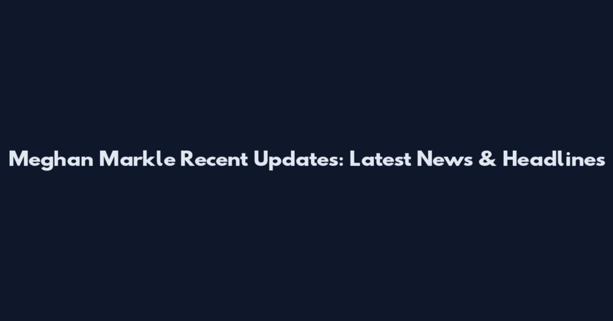 Meghan Markle Recent Updates: Latest News & Headlines