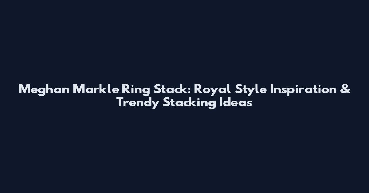 Meghan Markle Ring Stack: Royal Style Inspiration & Trendy Stacking Ideas