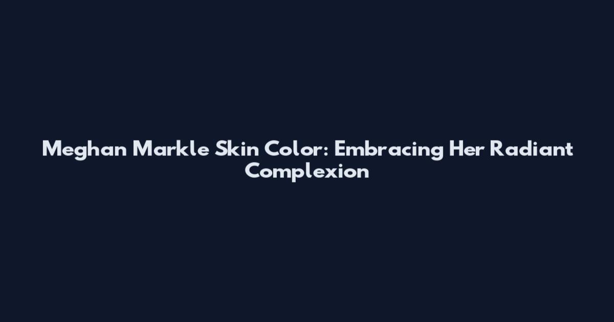 Meghan Markle Skin Color: Embracing Her Radiant Complexion