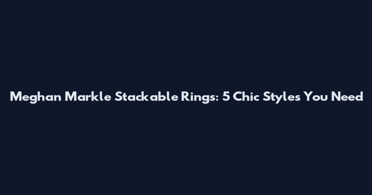 Meghan Markle Stackable Rings: 5 Chic Styles You Need