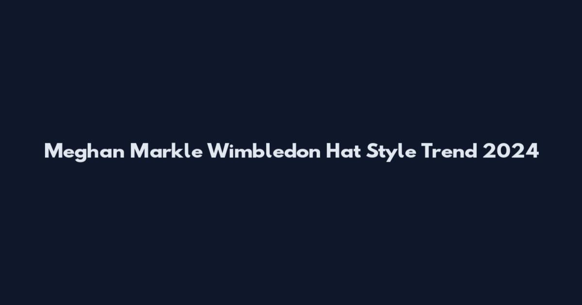 Meghan Markle Wimbledon Hat Style Trend 2024